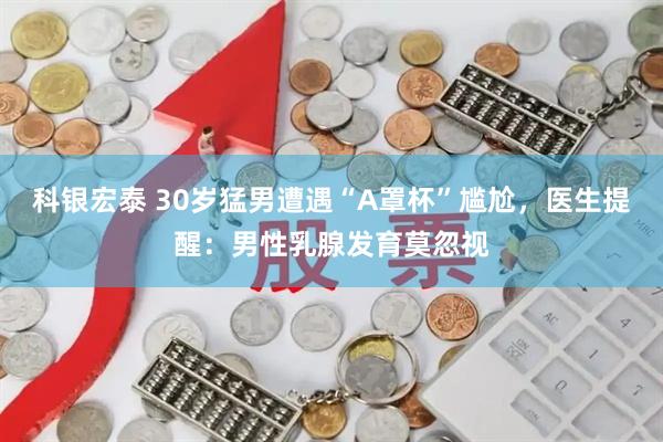科银宏泰 30岁猛男遭遇“A罩杯”尴尬，医生提醒：男性乳腺发育莫忽视