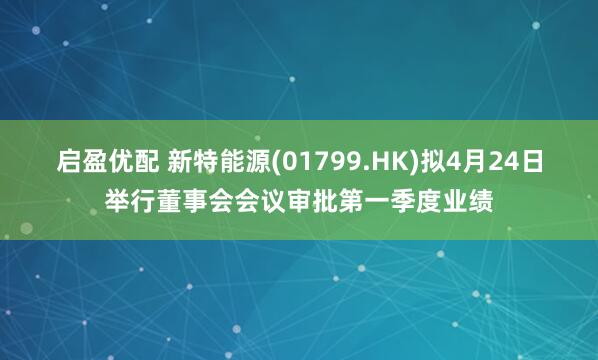 启盈优配 新特能源(01799.HK)拟4月24日举行董事会会议审批第一季度业绩