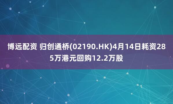 博远配资 归创通桥(02190.HK)4月14日耗资285万港元回购12.2万股