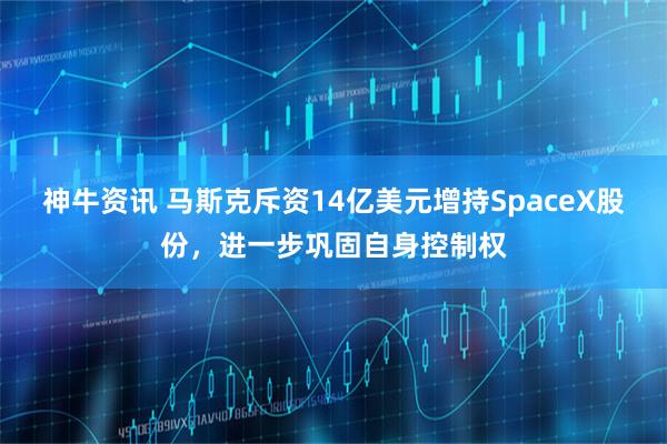 神牛资讯 马斯克斥资14亿美元增持SpaceX股份，进一步巩固自身控制权