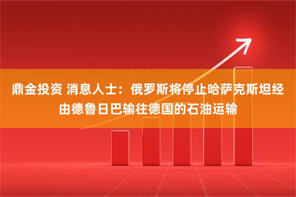 鼎金投资 消息人士：俄罗斯将停止哈萨克斯坦经由德鲁日巴输往德国的石油运输