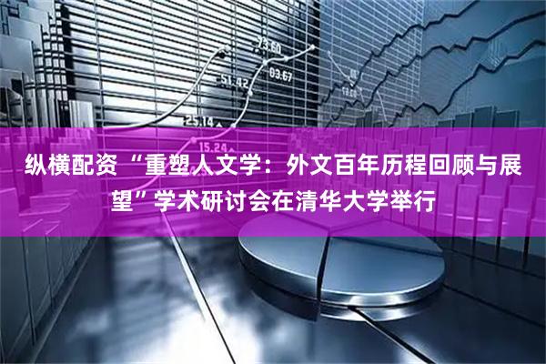 纵横配资 “重塑人文学：外文百年历程回顾与展望”学术研讨会在清华大学举行